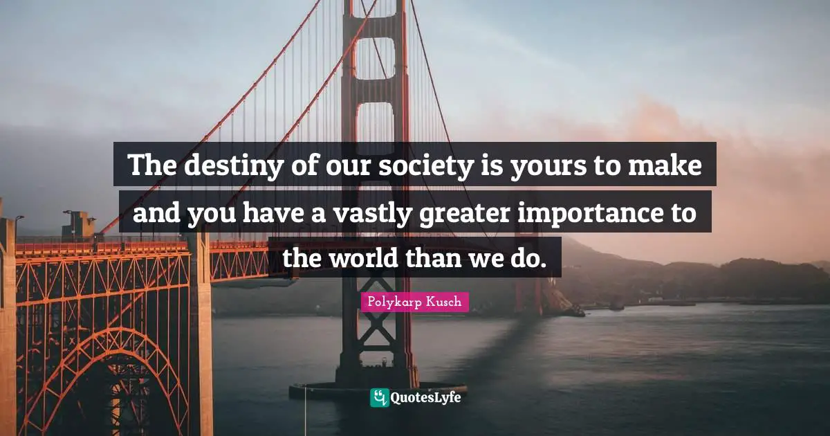 The destiny of our society is yours to make and you have a vastly greater importance to the world than we do.