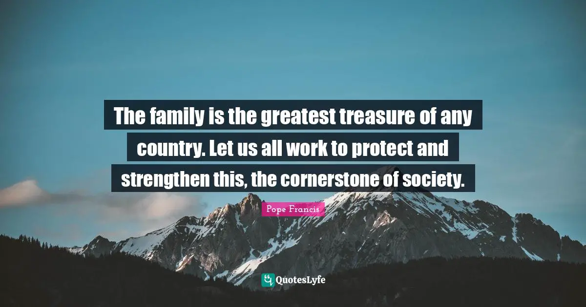 The family is the greatest treasure of any country. Let us all work to protect and strengthen this, the cornerstone of society.