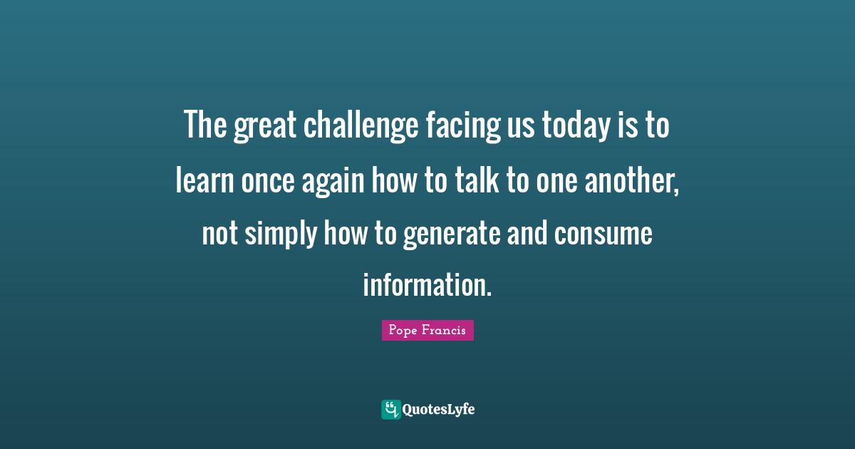 The great challenge facing us today is to learn once again how to talk to one another, not simply how to generate and consume information.