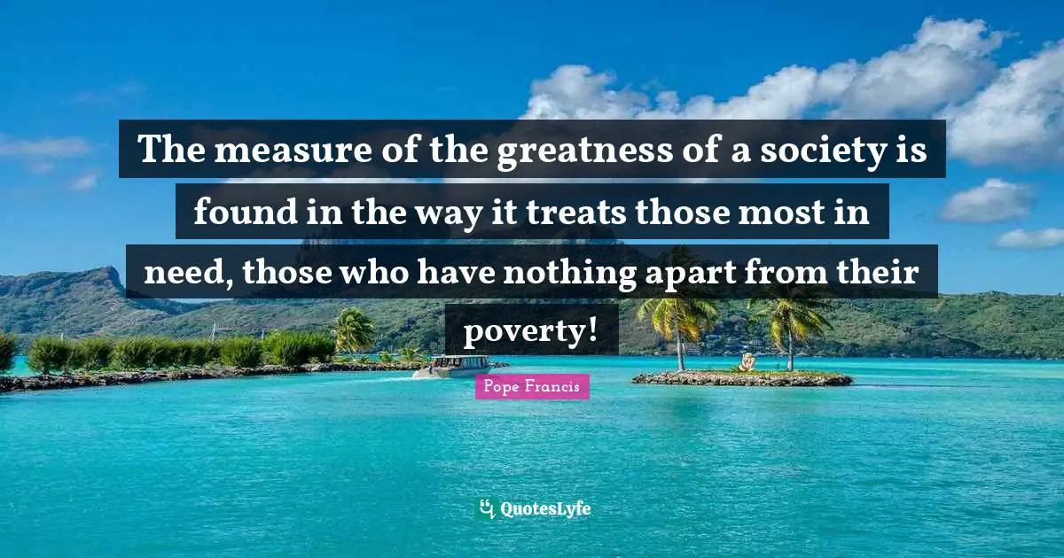 The measure of the greatness of a society is found in the way it treats those most in need, those who have nothing apart from their poverty!