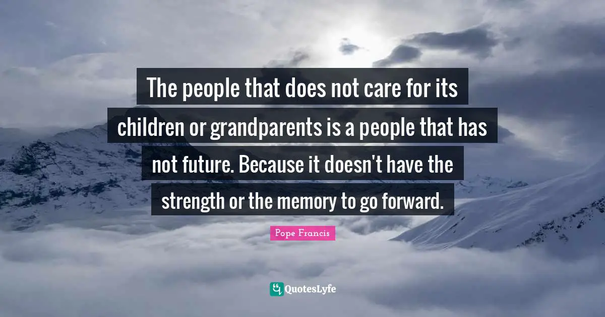 The people that does not care for its children or grandparents is a people that has not future. Because it doesn't have the strength or the memory to go forward.