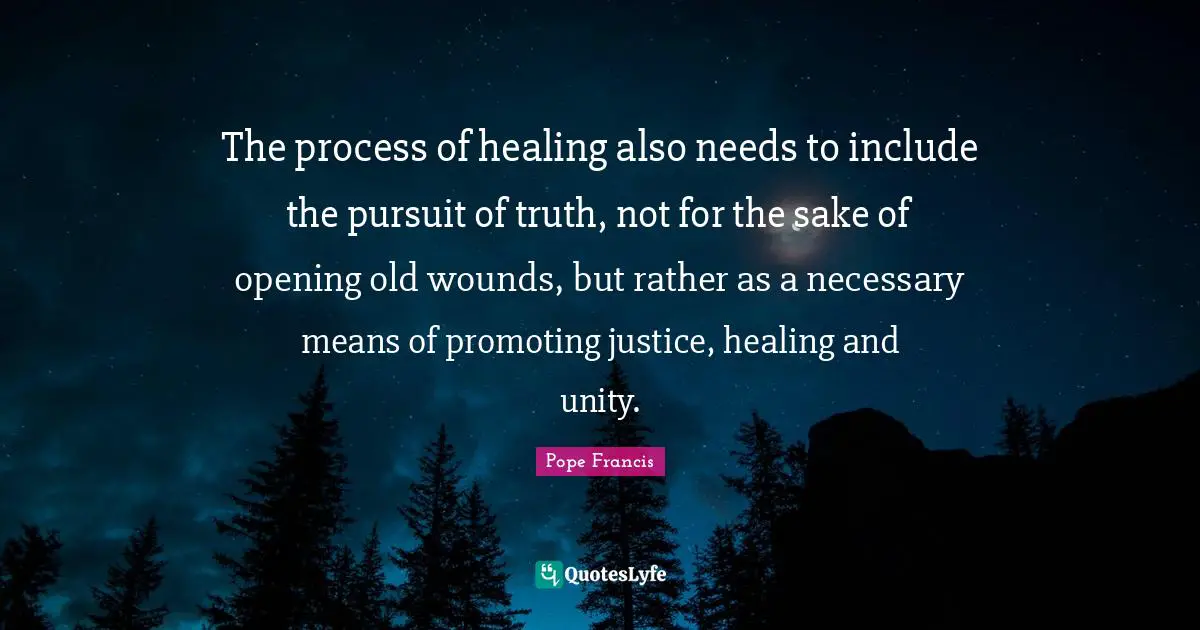 The process of healing also needs to include the pursuit of truth, not for the sake of opening old wounds, but rather as a necessary means of promoting justice, healing and unity.