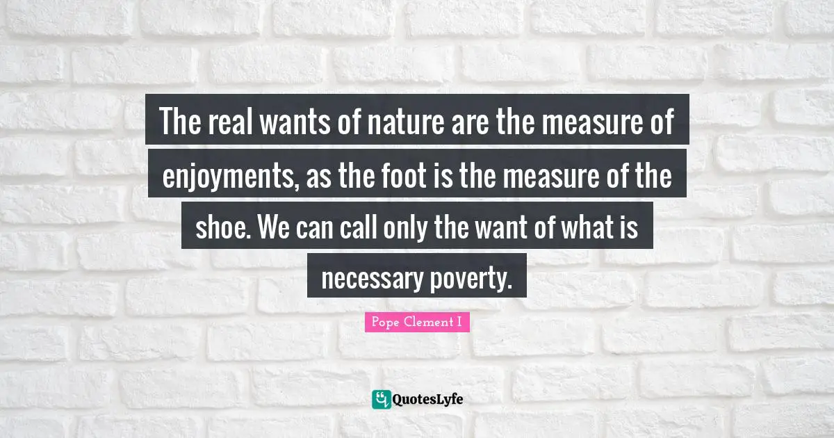 The real wants of nature are the measure of enjoyments, as the foot is the measure of the shoe. We can call only the want of what is necessary poverty.