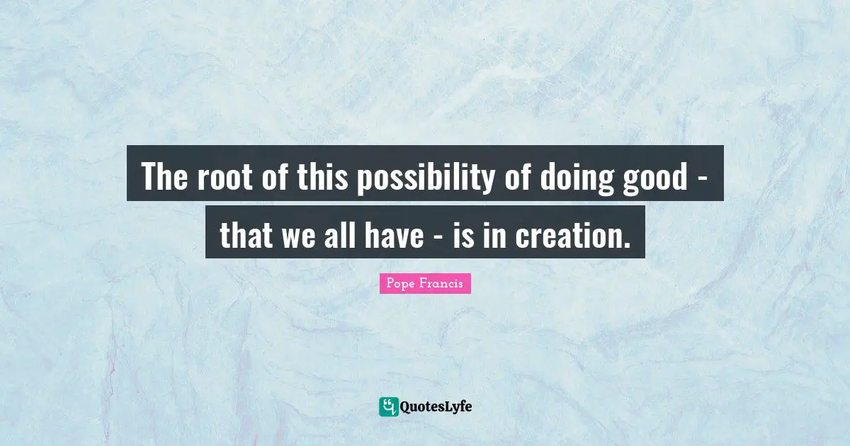 The root of this possibility of doing good - that we all have - is in creation.