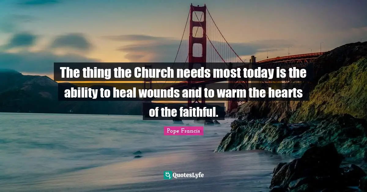 The thing the Church needs most today is the ability to heal wounds and to warm the hearts of the faithful.