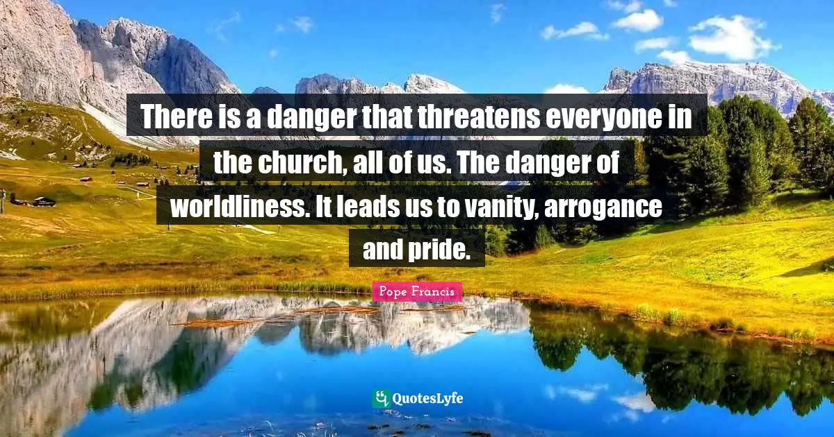 There is a danger that threatens everyone in the church, all of us. The danger of worldliness. It leads us to vanity, arrogance and pride.