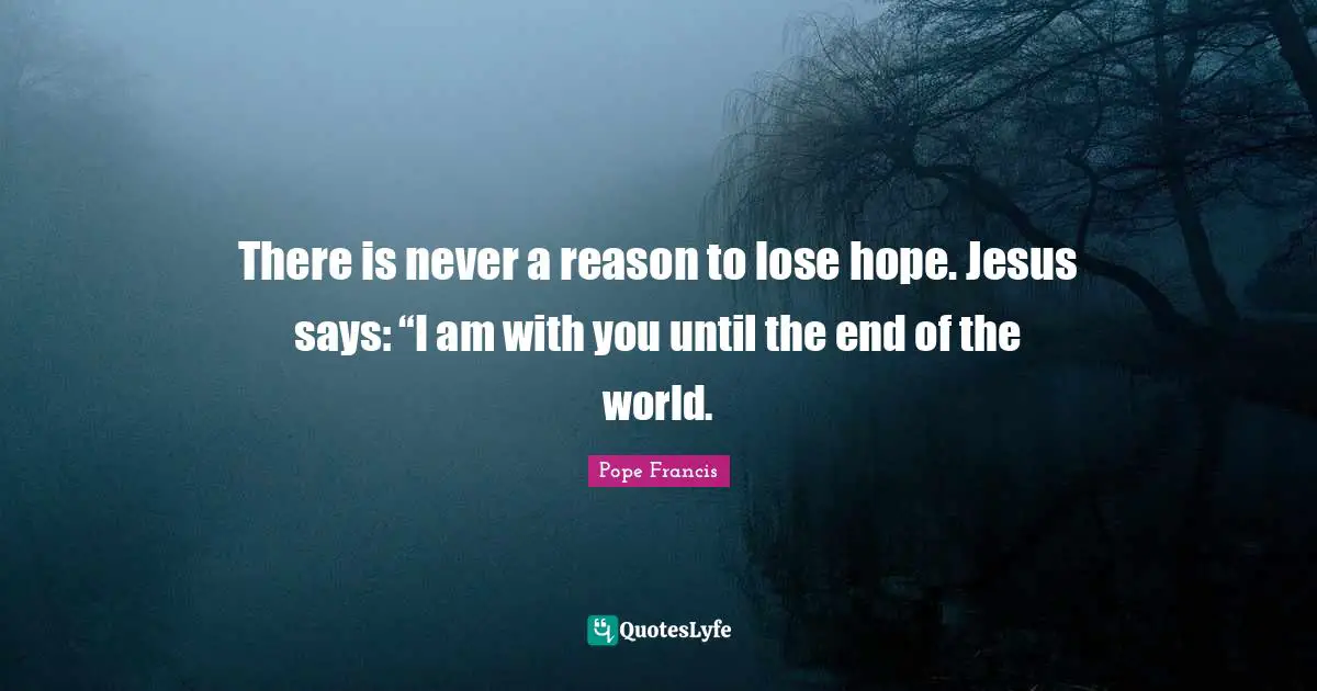 There is never a reason to lose hope. Jesus says: “I am with you until the end of the world.