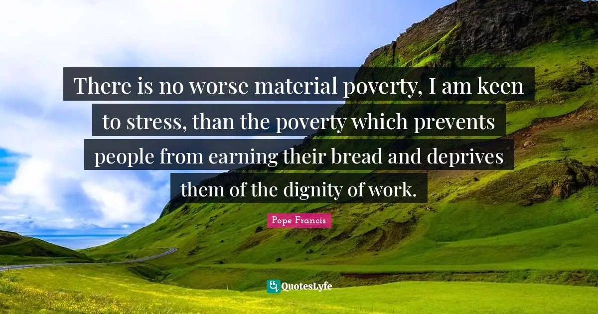 There is no worse material poverty, I am keen to stress, than the poverty which prevents people from earning their bread and deprives them of the dignity of work.