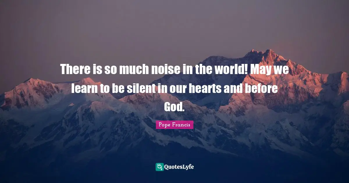 There is so much noise in the world! May we learn to be silent in our hearts and before God.