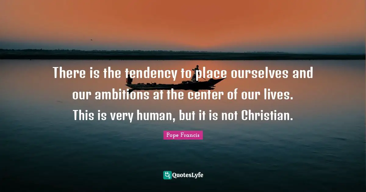 There is the tendency to place ourselves and our ambitions at the center of our lives. This is very human, but it is not Christian.