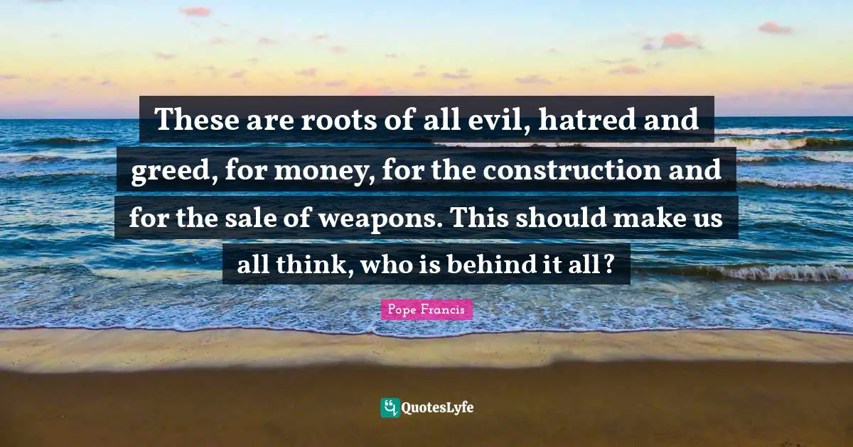 These are roots of all evil, hatred and greed, for money, for the construction and for the sale of weapons. This should make us all think, who is behind it all?