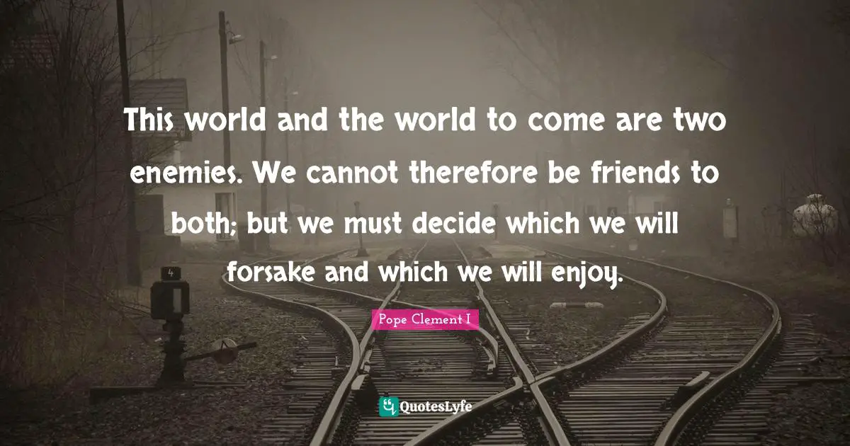 This world and the world to come are two enemies. We cannot therefore be friends to both; but we must decide which we will forsake and which we will enjoy.