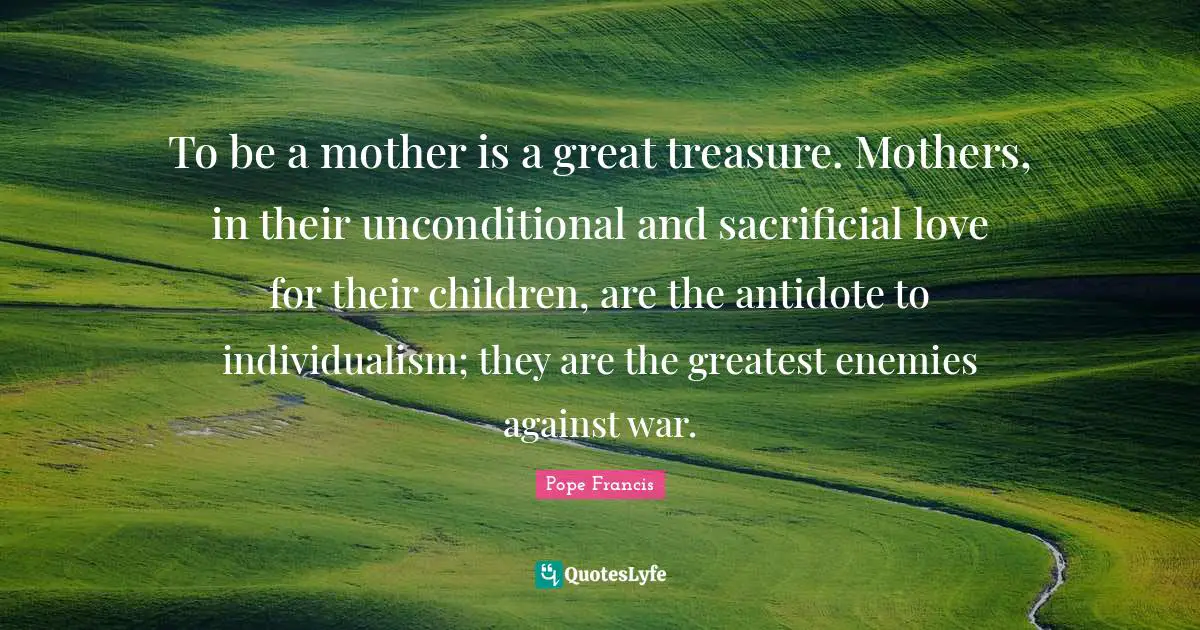 To be a mother is a great treasure. Mothers, in their unconditional and sacrificial love for their children, are the antidote to individualism; they are the greatest enemies against war.