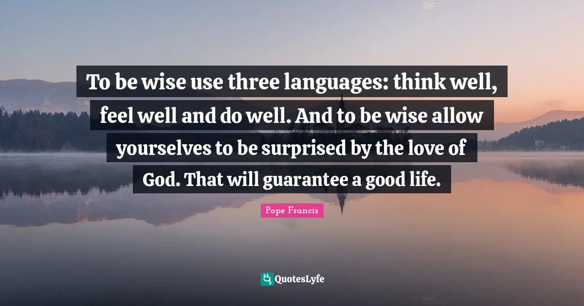 To be wise use three languages: think well, feel well and do well. And to be wise allow yourselves to be surprised by the love of God. That will guarantee a good life.