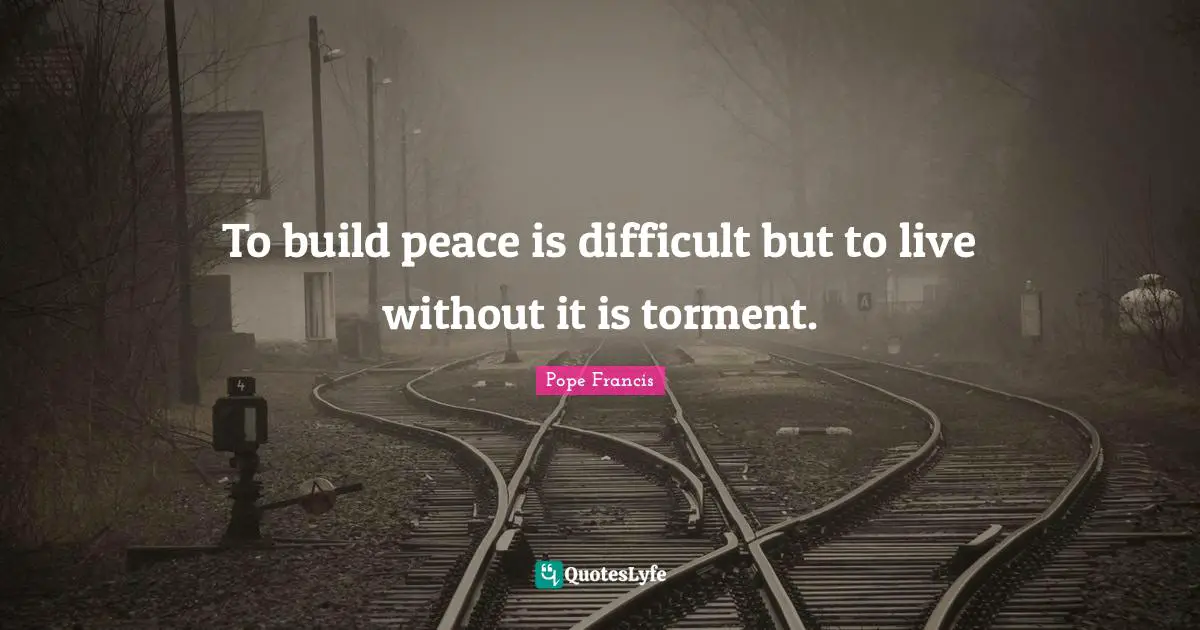 To build peace is difficult but to live without it is torment.