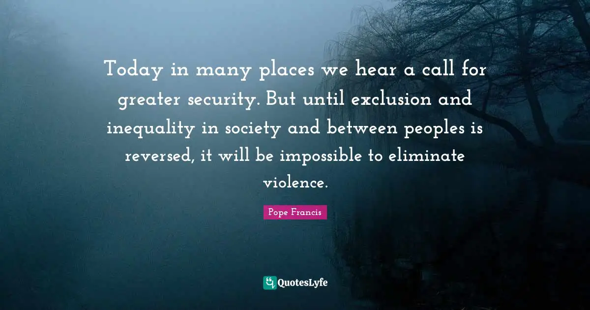 Today in many places we hear a call for greater security. But until exclusion and inequality in society and between peoples is reversed, it will be impossible to eliminate violence.