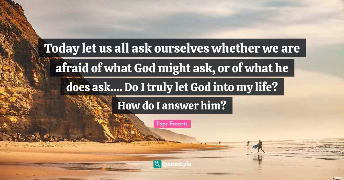 Today let us all ask ourselves whether we are afraid of what God might ask, or of what he does ask.... Do I truly let God into my life? How do I answer him?