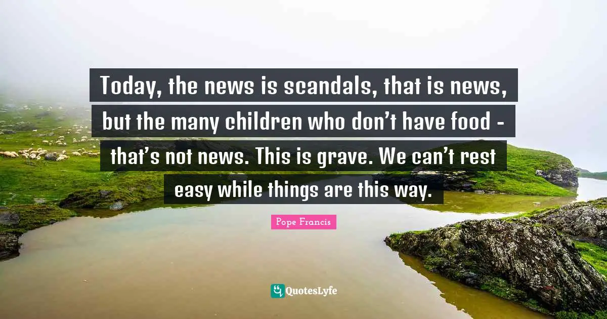 Today, the news is scandals, that is news, but the many children who don’t have food - that’s not news. This is grave. We can’t rest easy while things are this way.