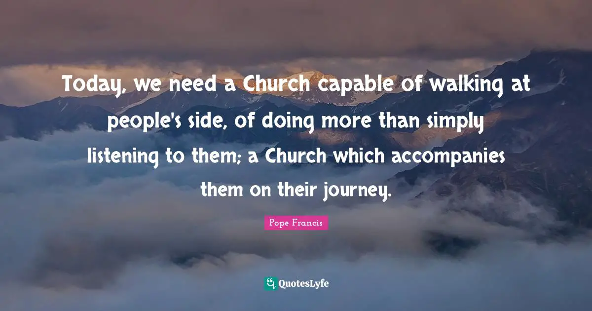 Today, we need a Church capable of walking at people's side, of doing more than simply listening to them; a Church which accompanies them on their journey.
