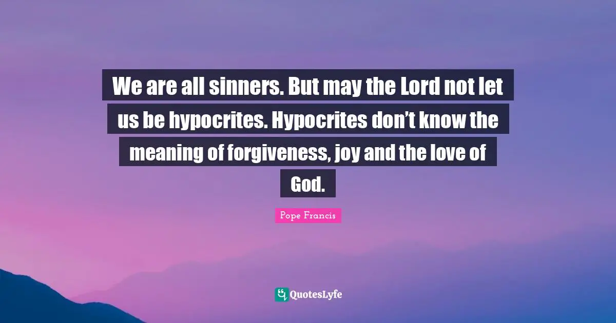 We are all sinners. But may the Lord not let us be hypocrites. Hypocrites don’t know the meaning of forgiveness, joy and the love of God.