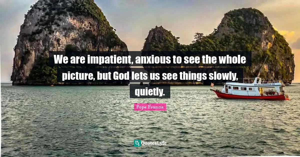 We are impatient, anxious to see the whole picture, but God lets us see things slowly, quietly.