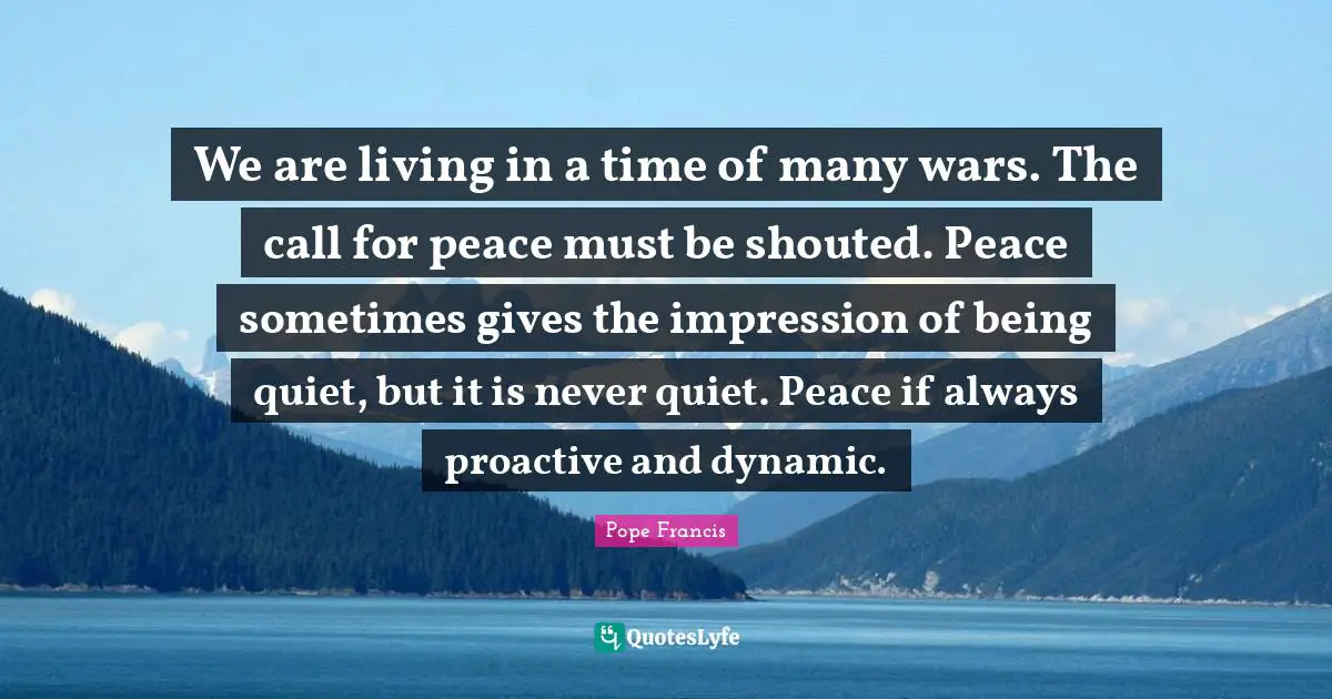 Proactive Quotes: "We are living in a time of many wars. The call for peace must be shouted. Peace sometimes gives the impression of being quiet, but it is never quiet. Peace if always proactive and dynamic."