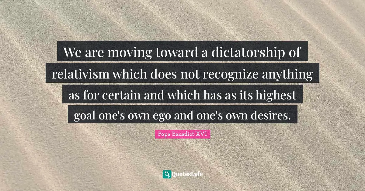 We are moving toward a dictatorship of relativism which does not recognize anything as for certain and which has as its highest goal one's own ego and one's own desires.