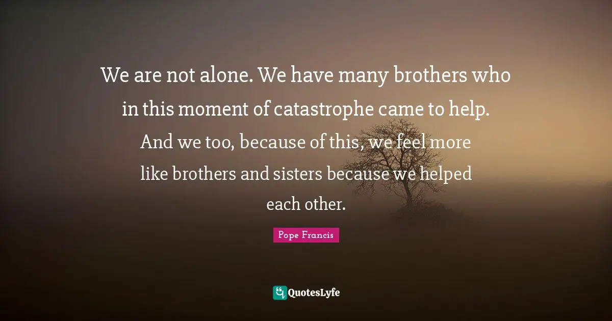 We are not alone. We have many brothers who in this moment of catastrophe came to help. And we too, because of this, we feel more like brothers and sisters because we helped each other.