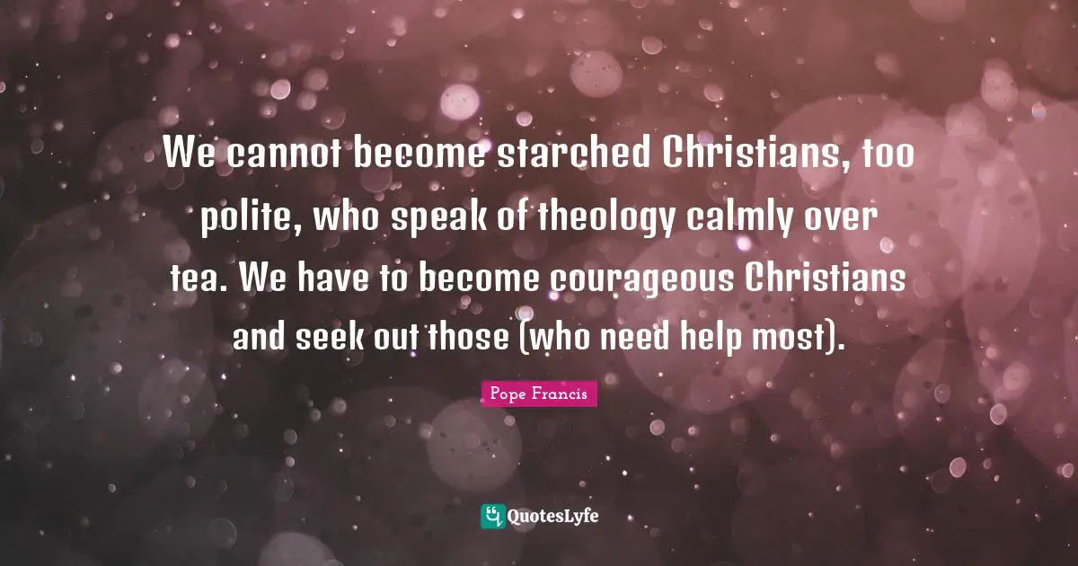 We cannot become starched Christians, too polite, who speak of theology calmly over tea. We have to become courageous Christians and seek out those (who need help most).