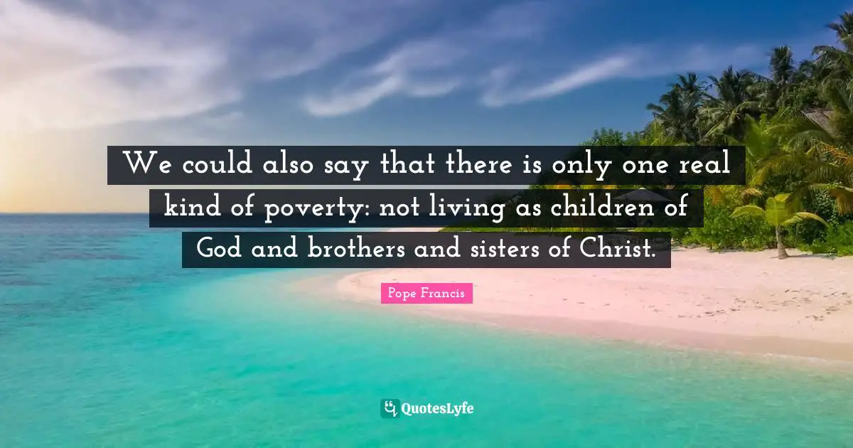 We could also say that there is only one real kind of poverty: not living as children of God and brothers and sisters of Christ.