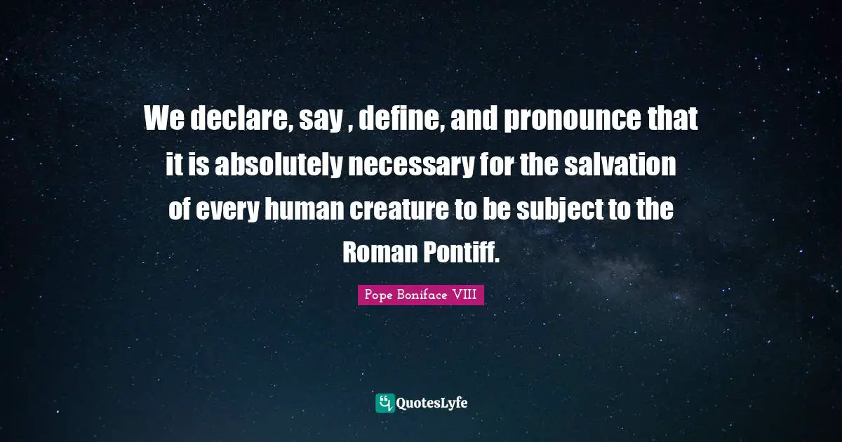 We declare, say , define, and pronounce that it is absolutely necessary for the salvation of every human creature to be subject to the Roman Pontiff.