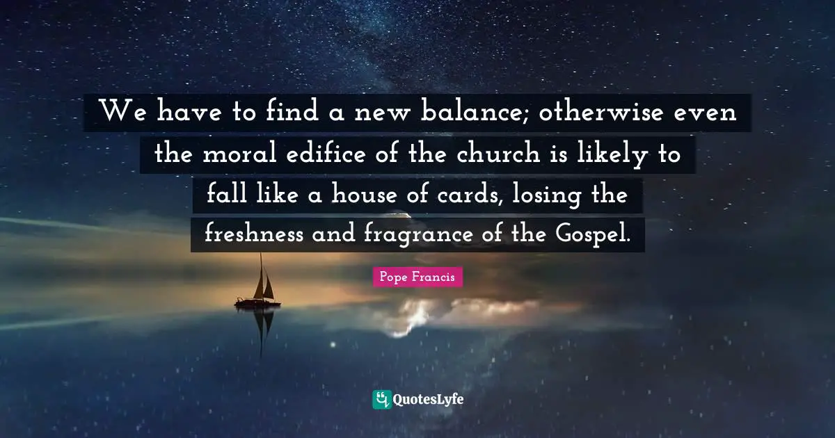 We have to find a new balance; otherwise even the moral edifice of the church is likely to fall like a house of cards, losing the freshness and fragrance of the Gospel.