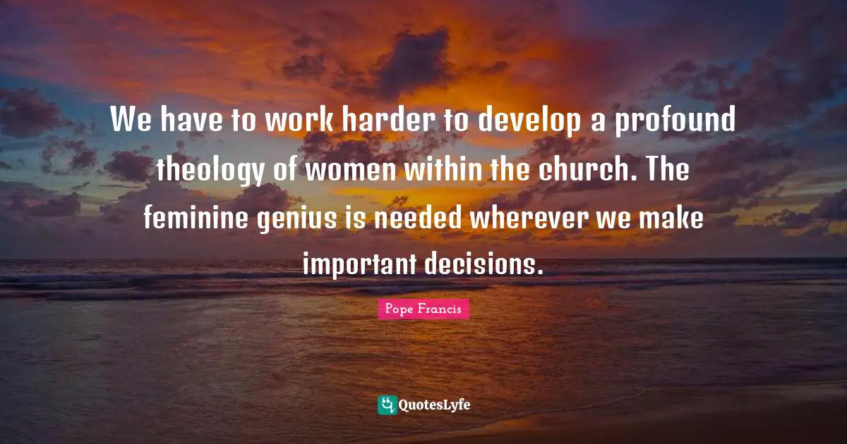 Important Decisions Quotes: "We have to work harder to develop a profound theology of women within the church. The feminine genius is needed wherever we make important decisions."