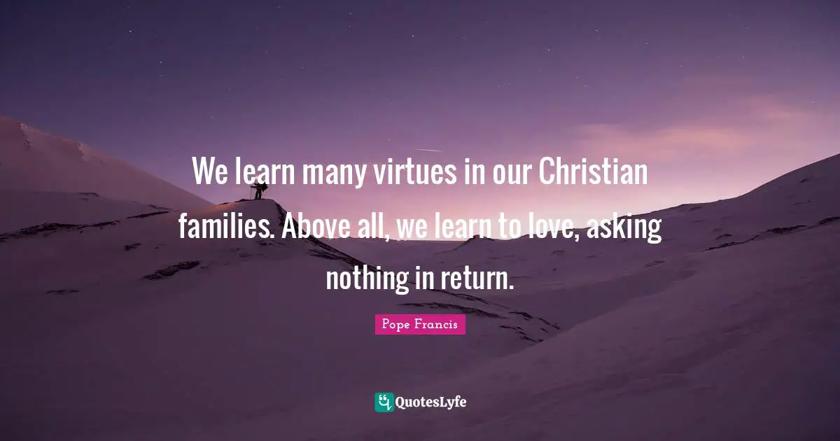 We learn many virtues in our Christian families. Above all, we learn to love, asking nothing in return.