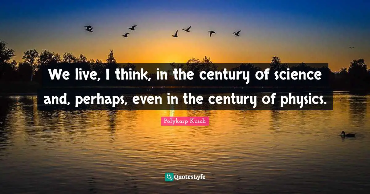 We live, I think, in the century of science and, perhaps, even in the century of physics.