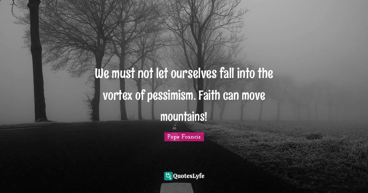 We must not let ourselves fall into the vortex of pessimism. Faith can move mountains!