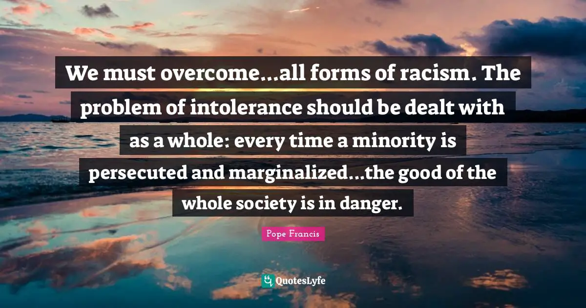 Racism Quotes: "We must overcome...all forms of racism. The problem of intolerance should be dealt with as a whole: every time a minority is persecuted and marginalized...the good of the whole society is in danger."