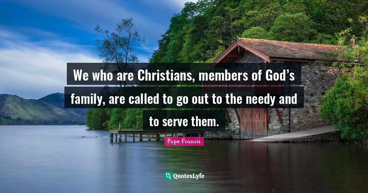 We who are Christians, members of God’s family, are called to go out to the needy and to serve them.