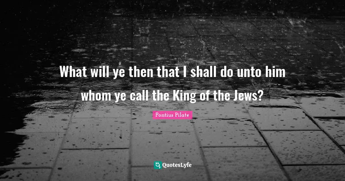 What will ye then that I shall do unto him whom ye call the King of the Jews?