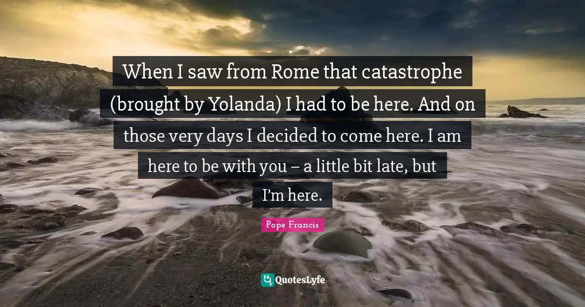 When I saw from Rome that catastrophe (brought by Yolanda) I had to be here. And on those very days I decided to come here. I am here to be with you – a little bit late, but I’m here.