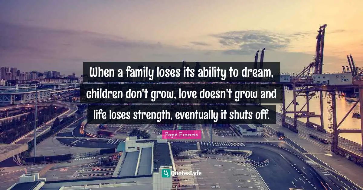 When a family loses its ability to dream, children don't grow, love doesn't grow and life loses strength, eventually it shuts off.