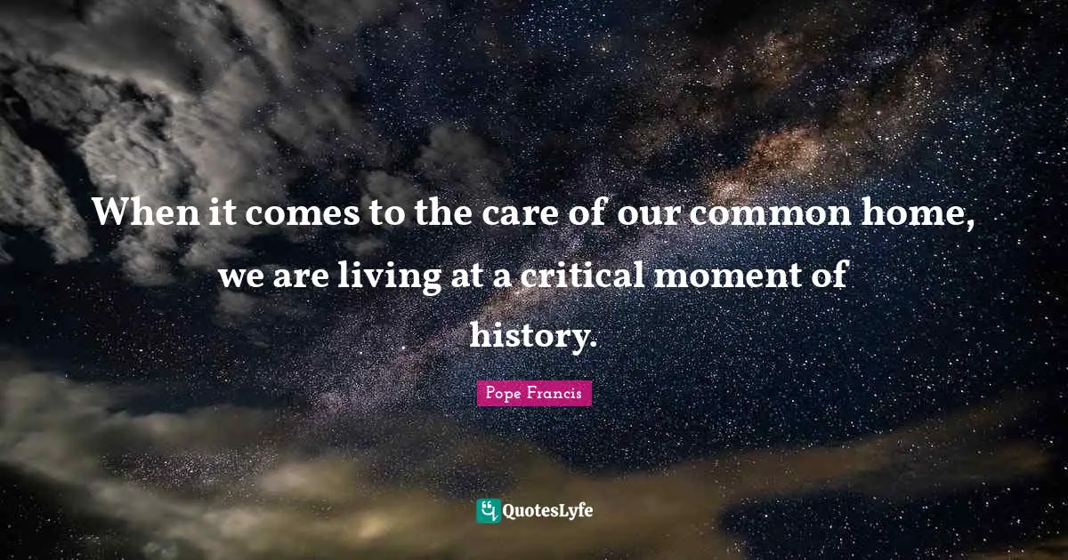 When it comes to the care of our common home, we are living at a critical moment of history.