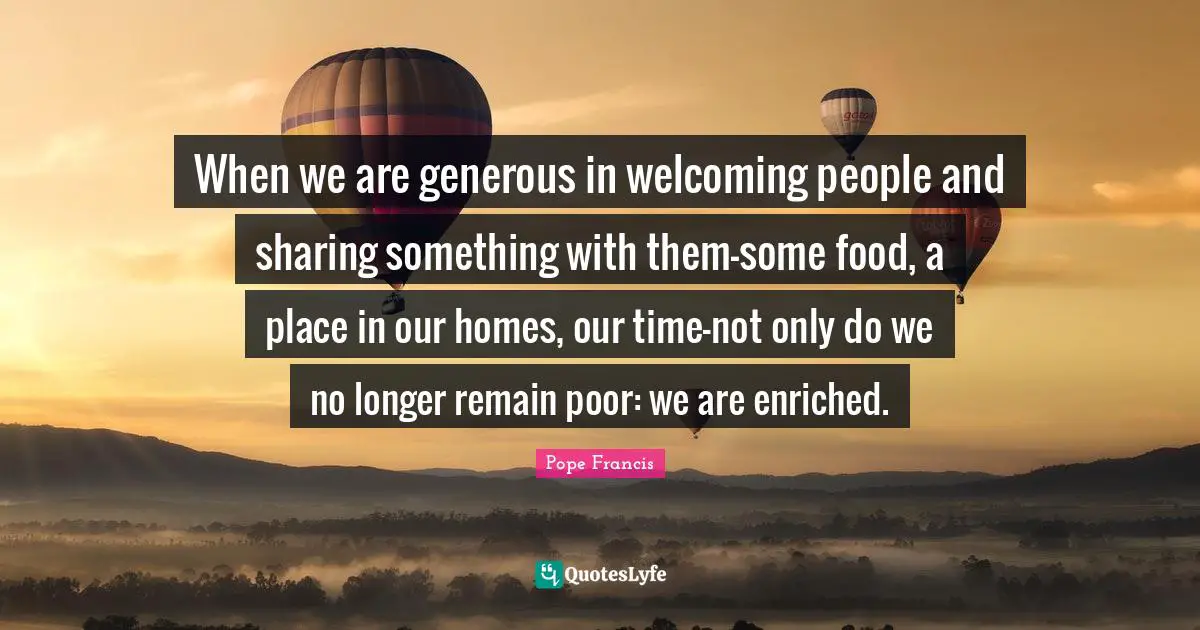 When we are generous in welcoming people and sharing something with them-some food, a place in our homes, our time-not only do we no longer remain poor: we are enriched.