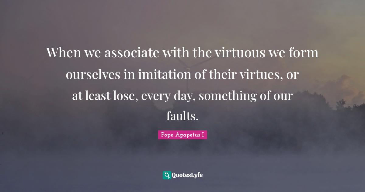 When we associate with the virtuous we form ourselves in imitation of their virtues, or at least lose, every day, something of our faults.