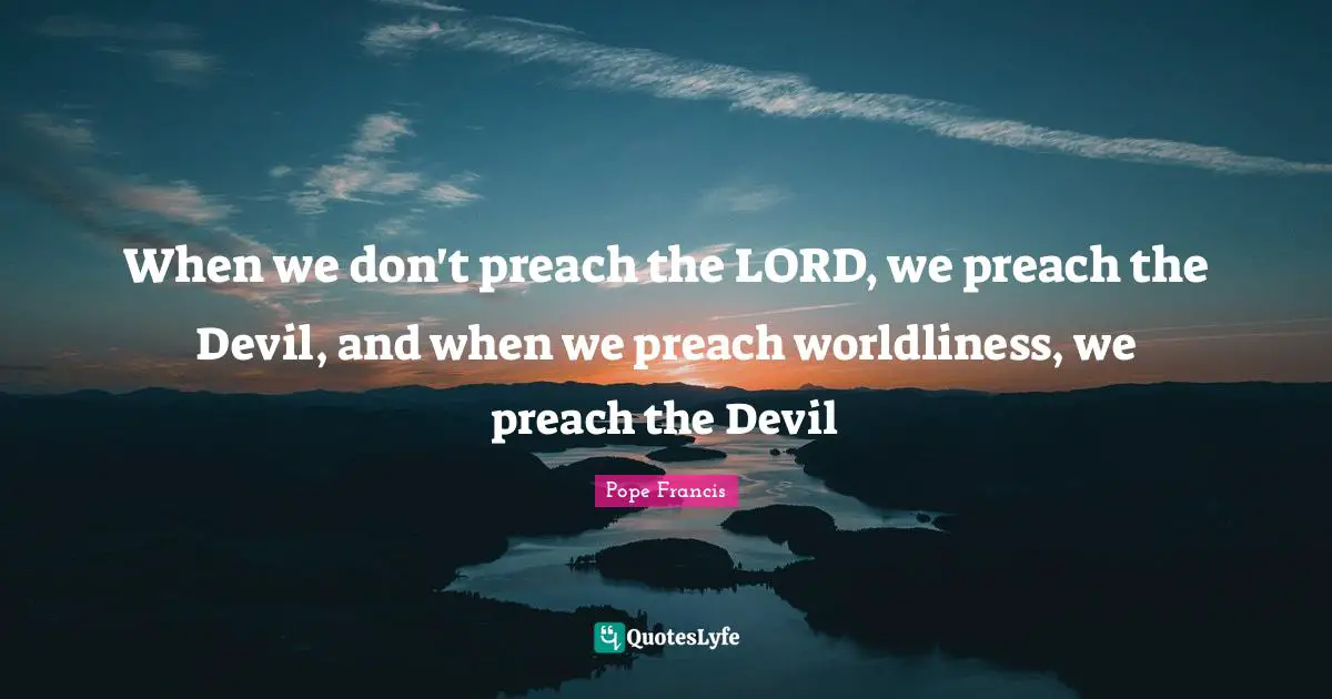 When we don't preach the LORD, we preach the Devil, and when we preach worldliness, we preach the Devil