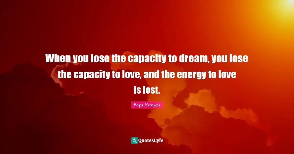 When you lose the capacity to dream, you lose the capacity to love, and the energy to love is lost.