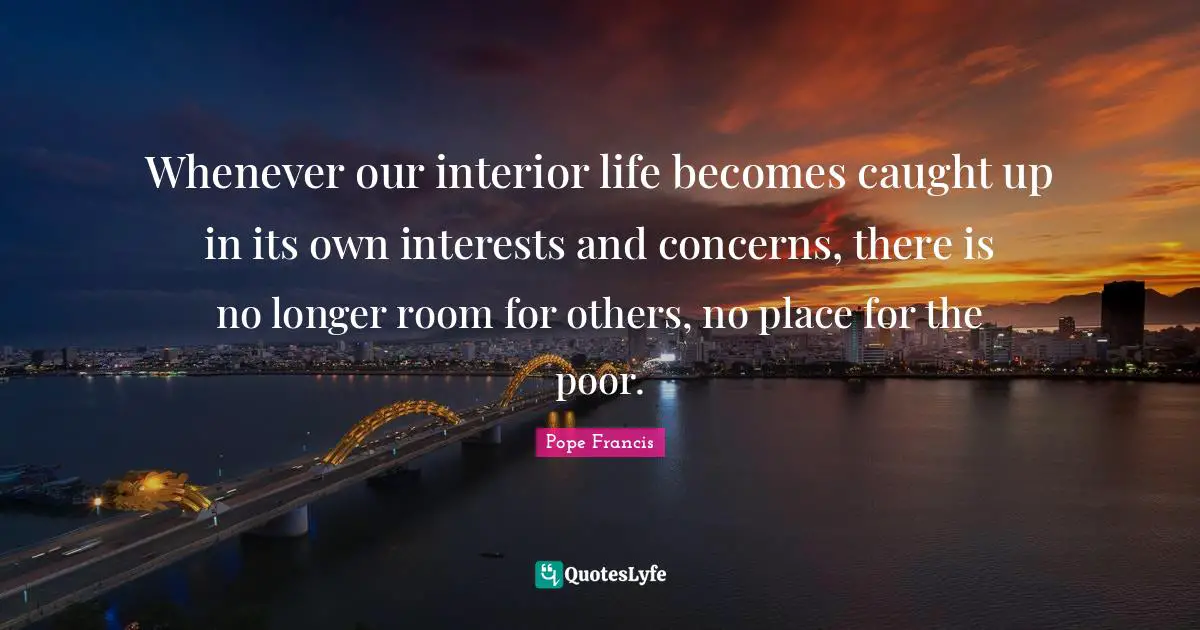 Whenever our interior life becomes caught up in its own interests and concerns, there is no longer room for others, no place for the poor.