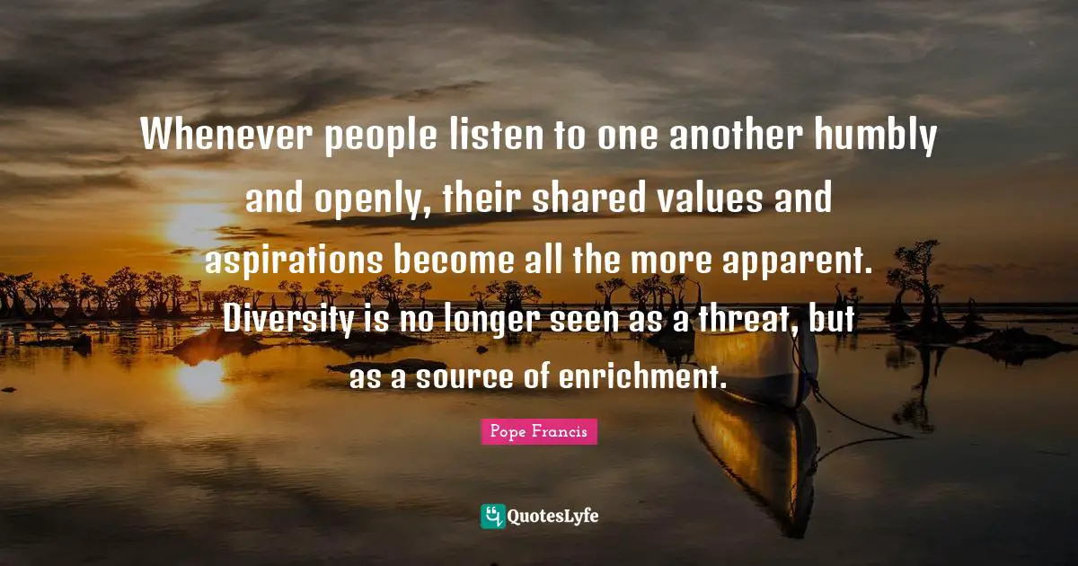 Enrichment Quotes: "Whenever people listen to one another humbly and openly, their shared values and aspirations become all the more apparent. Diversity is no longer seen as a threat, but as a source of enrichment."