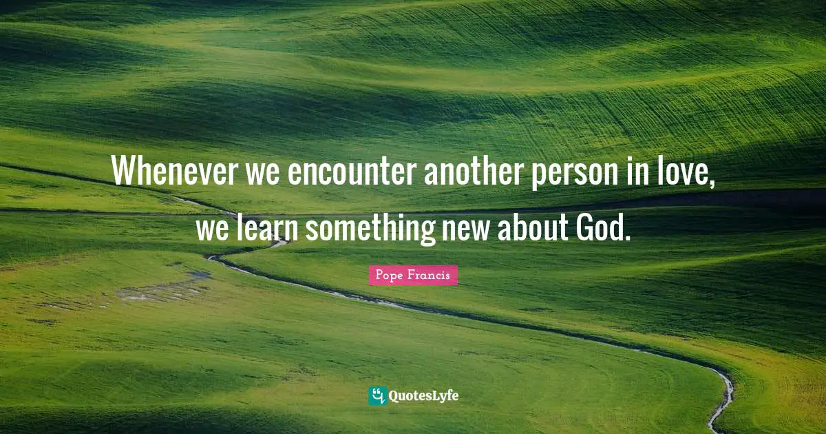 Whenever we encounter another person in love, we learn something new about God.