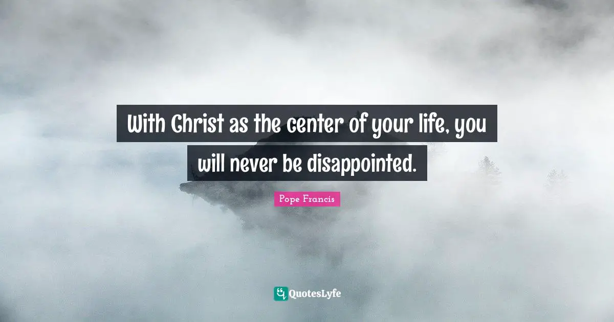 With Christ as the center of your life, you will never be disappointed.